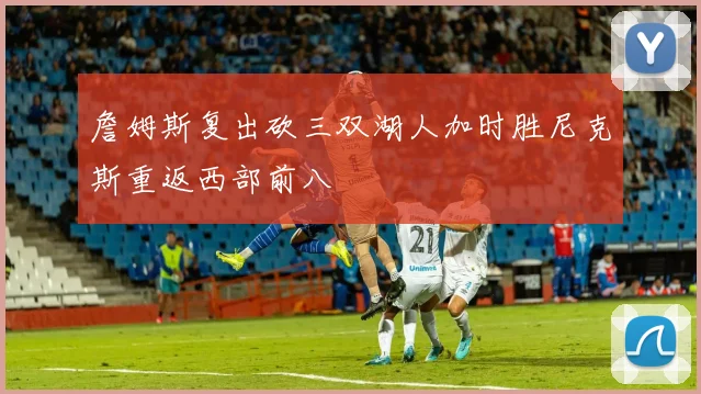 詹姆斯复出砍三双湖人加时胜尼克斯重返西部前八