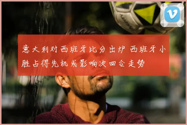 意大利对西班牙比分出炉 西班牙小胜占得先机或影响次回合走势