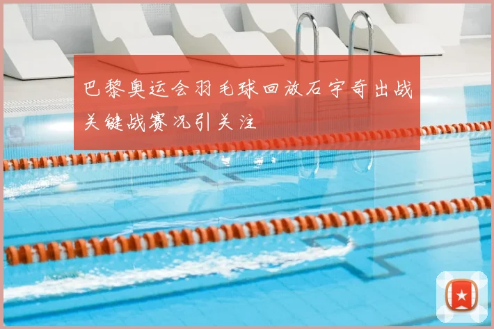 巴黎奥运会羽毛球回放石宇奇出战关键战赛况引关注