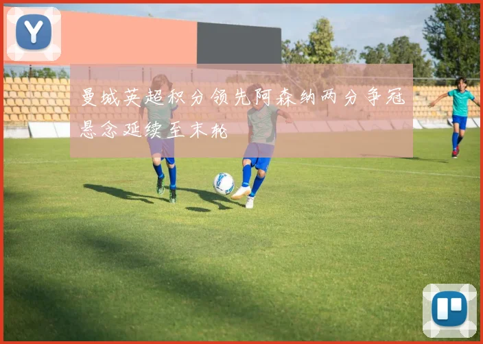 曼城英超积分领先阿森纳两分争冠悬念延续至末轮