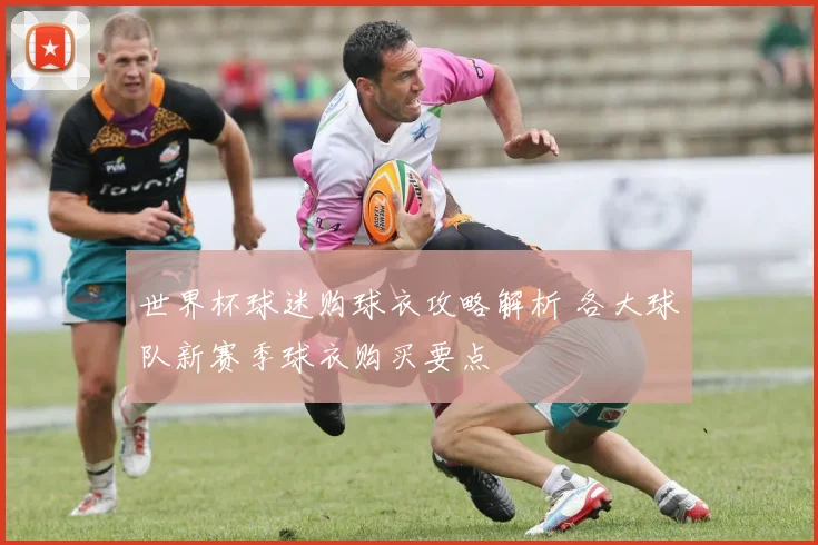 世界杯球迷购球衣攻略解析 各大球队新赛季球衣购买要点