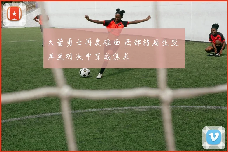 火箭勇士再度碰面 西部格局生变 库里对决申京成焦点
