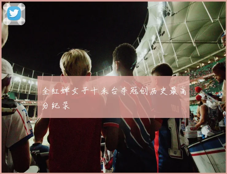 全红婵女子十米台夺冠创历史最高分纪录