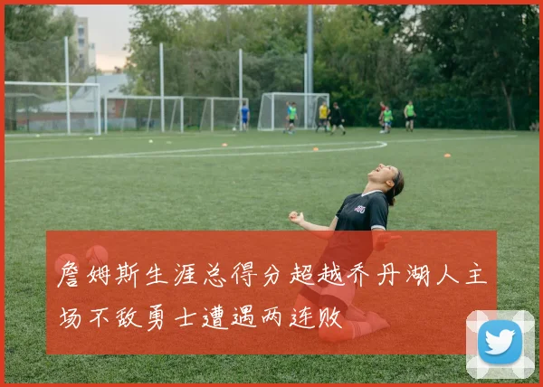 詹姆斯生涯总得分超越乔丹湖人主场不敌勇士遭遇两连败