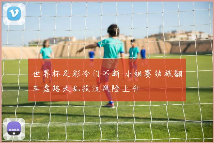 世界杯足彩冷门不断 小组赛劲旅翻车盘路大乱投注风险上升