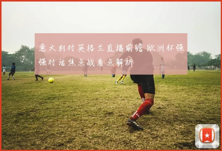意大利对英格兰直播前瞻 欧洲杯强强对话焦点战看点解析