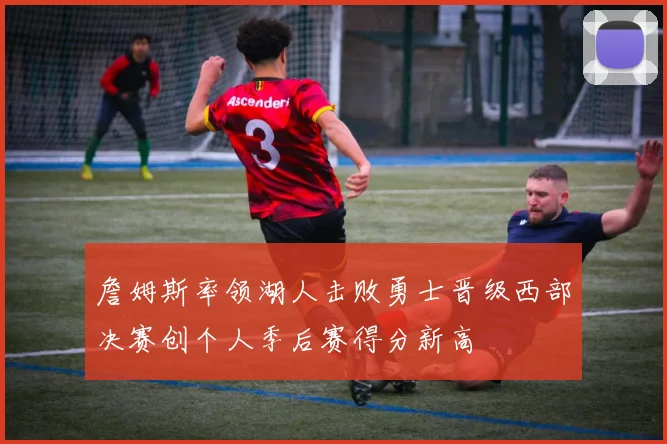 詹姆斯率领湖人击败勇士晋级西部决赛创个人季后赛得分新高