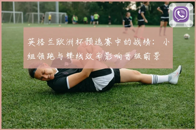 英格兰欧洲杯预选赛中的战绩：小组领跑与锋线效率影响晋级前景