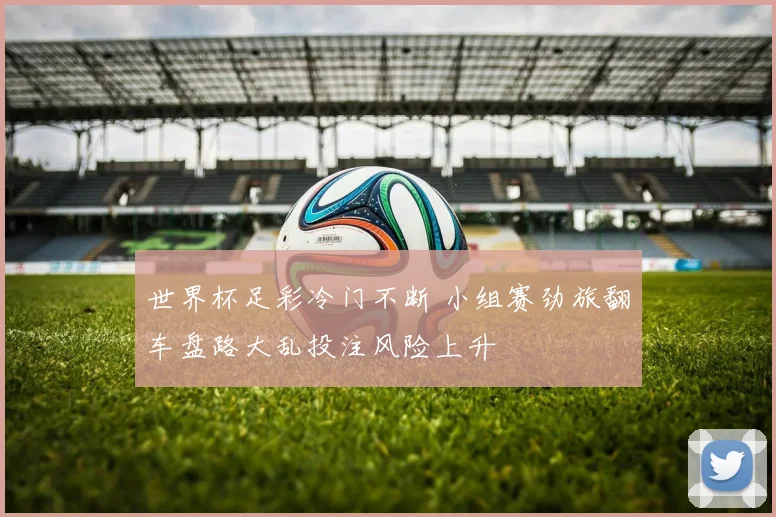 世界杯足彩冷门不断 小组赛劲旅翻车盘路大乱投注风险上升