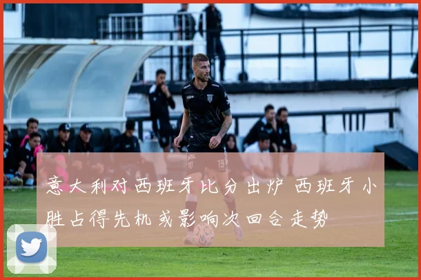 意大利对西班牙比分出炉 西班牙小胜占得先机或影响次回合走势