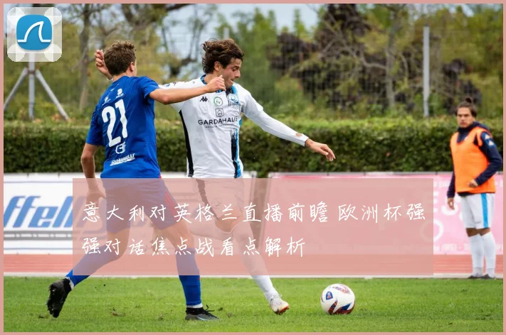 意大利对英格兰直播前瞻 欧洲杯强强对话焦点战看点解析