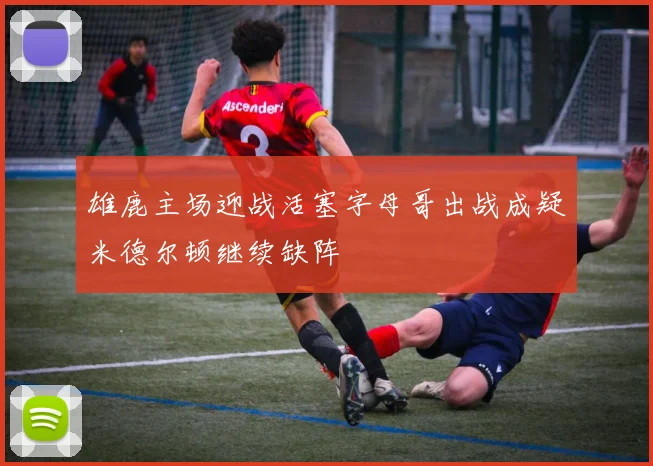 雄鹿主场迎战活塞字母哥出战成疑米德尔顿继续缺阵