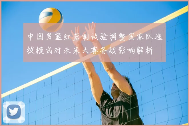 中国男篮红蓝制试验调整国家队选拔模式对未来大赛备战影响解析