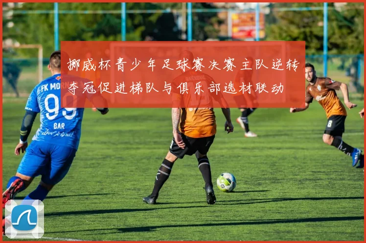 挪威杯青少年足球赛决赛主队逆转夺冠促进梯队与俱乐部选材联动