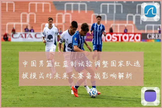 中国男篮红蓝制试验调整国家队选拔模式对未来大赛备战影响解析