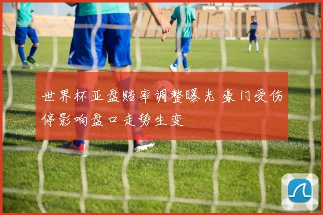 世界杯亚盘赔率调整曝光 豪门受伤停影响盘口走势生变