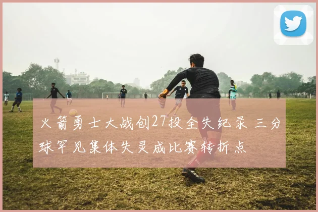 火箭勇士大战创27投全失纪录 三分球罕见集体失灵成比赛转折点