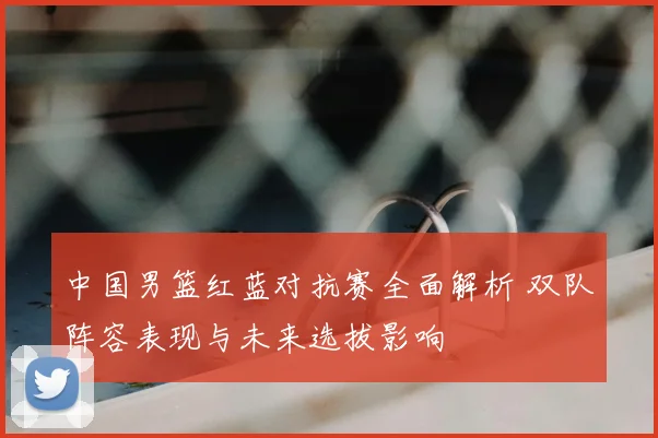 中国男篮红蓝对抗赛全面解析 双队阵容表现与未来选拔影响