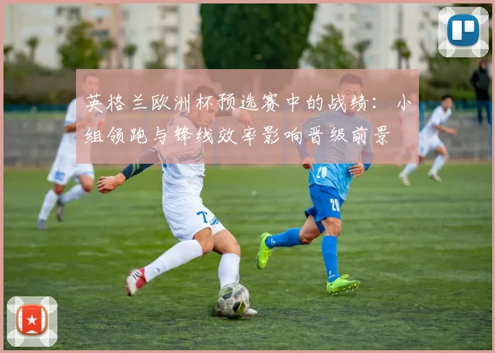 英格兰欧洲杯预选赛中的战绩：小组领跑与锋线效率影响晋级前景