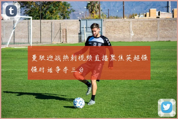 曼联迎战热刺视频直播聚焦英超强强对话争夺三分