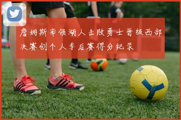 詹姆斯率领湖人击败勇士晋级西部决赛创个人季后赛得分纪录