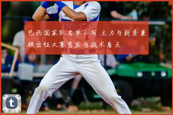 巴西国家队名单公布 主力与新秀兼顾出征大赛首发与战术看点