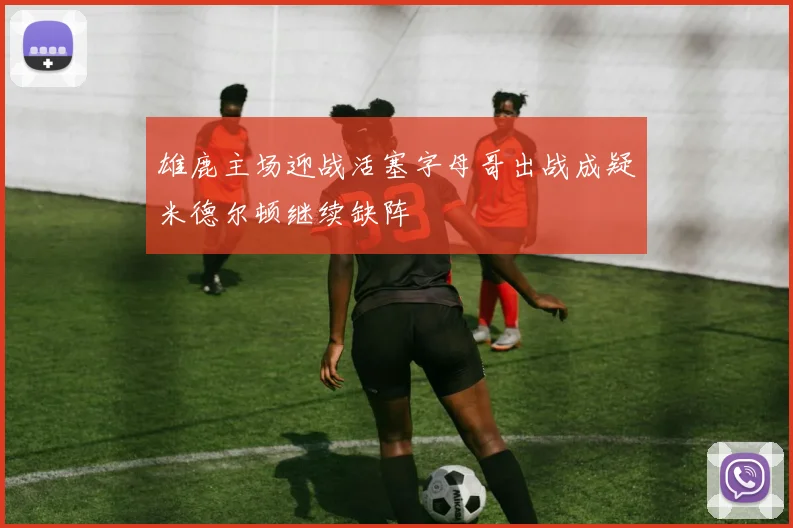 雄鹿主场迎战活塞字母哥出战成疑米德尔顿继续缺阵