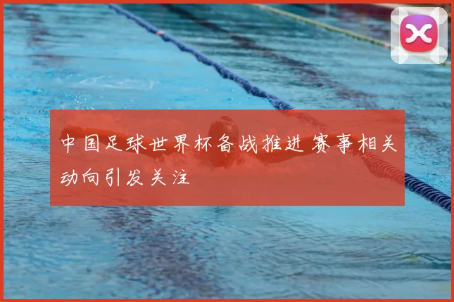 中国足球世界杯备战推进 赛事相关动向引发关注