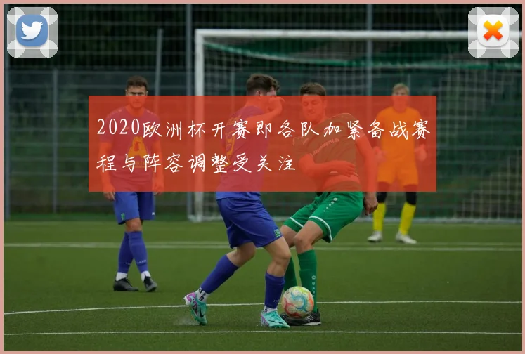 2020欧洲杯开赛即各队加紧备战赛程与阵容调整受关注