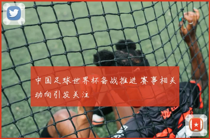 中国足球世界杯备战推进 赛事相关动向引发关注