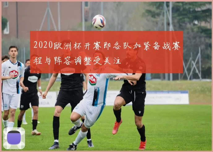 2020欧洲杯开赛即各队加紧备战赛程与阵容调整受关注